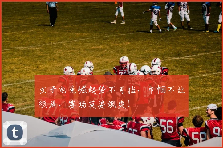 女子电竞崛起势不可挡，巾帼不让须眉，赛场英姿飒爽！