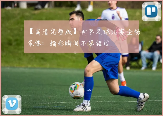 【高清完整版】世界足球比赛全场录像：精彩瞬间不容错过