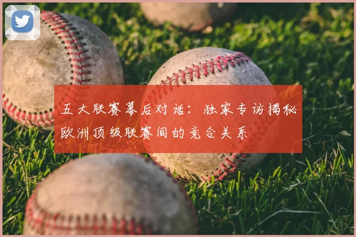 五大联赛幕后对话：独家专访揭秘欧洲顶级联赛间的竞合关系