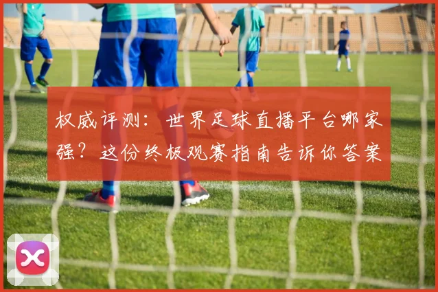 权威评测：世界足球直播平台哪家强？这份终极观赛指南告诉你答案