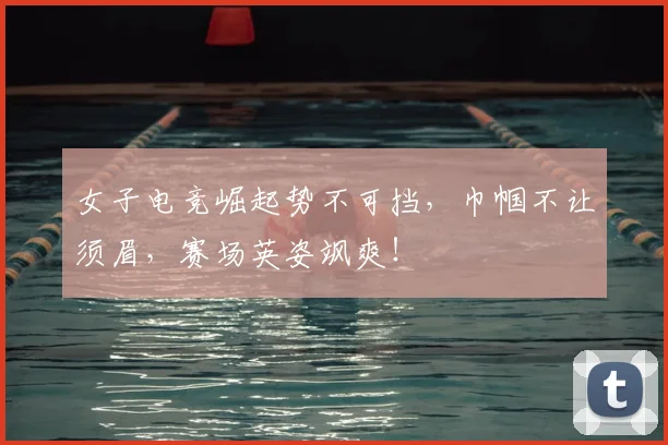 女子电竞崛起势不可挡,巾帼不让须眉,赛场英姿飒爽!