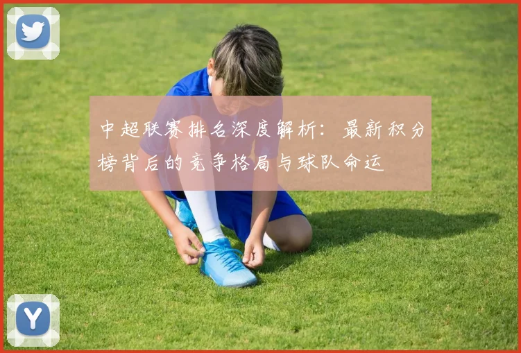 中超联赛排名深度解析：最新积分榜背后的竞争格局与球队命运